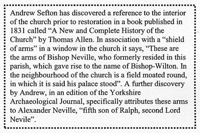 Text Box: Andrew Sefton has discovered a reference to the interior of the church prior to restoration in a book published in 1831 called &ldquo;A New and Complete History of the Church&rdquo; by Thomas Allen. In association with a &ldquo;shield of arms&rdquo; in a window in the church it says, &ldquo;These are the arms of Bishop Neville, who formerly resided in this parish, which gave rise to the name of Bishop-Wilton. In the neighbourhood of the church is a field moated round, in which it is said his palace stood&rdquo;. A further discovery by Andrew, in an edition of the Yorkshire Archaeological Journal, specifically attributes these arms to Alexander Neville, &ldquo;fifth son of Ralph, second Lord Nevile&rdquo;.